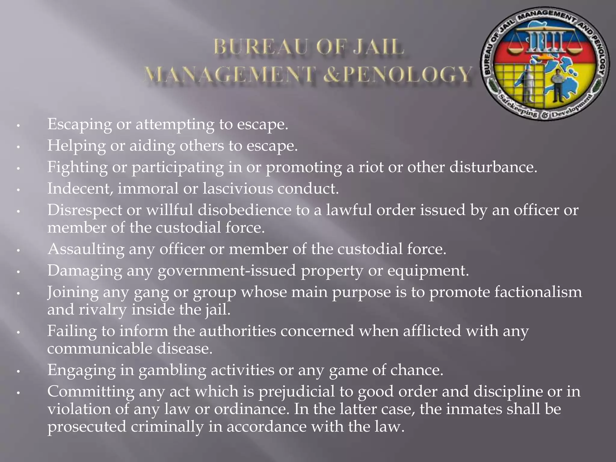 • Escaping or attempting to escape.
• Helping or aiding others to escape.
• Fighting or participating in or promoting a riot or other disturbance.
• Indecent, immoral or lascivious conduct.
• Disrespect or willful disobedience to a lawful order issued by an officer or
member of the custodial force.
• Assaulting any officer or member of the custodial force.
• Damaging any government-issued property or equipment.
• Joining any gang or group whose main purpose is to promote factionalism
and rivalry inside the jail.
• Failing to inform the authorities concerned when afflicted with any
communicable disease.
• Engaging in gambling activities or any game of chance.
• Committing any act which is prejudicial to good order and discipline or in
violation of any law or ordinance. In the latter case, the inmates shall be
prosecuted criminally in accordance with the law.
 