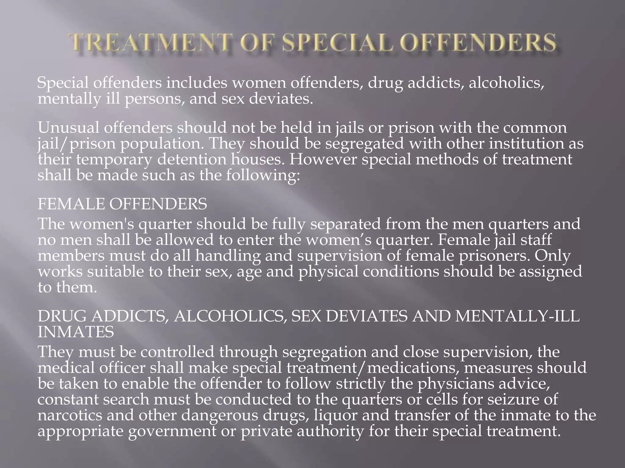 Special offenders includes women offenders, drug addicts, alcoholics,
mentally ill persons, and sex deviates.
Unusual offenders should not be held in jails or prison with the common
jail/prison population. They should be segregated with other institution as
their temporary detention houses. However special methods of treatment
shall be made such as the following:
FEMALE OFFENDERS
The women's quarter should be fully separated from the men quarters and
no men shall be allowed to enter the women’s quarter. Female jail staff
members must do all handling and supervision of female prisoners. Only
works suitable to their sex, age and physical conditions should be assigned
to them.
DRUG ADDICTS, ALCOHOLICS, SEX DEVIATES AND MENTALLY-ILL
INMATES
They must be controlled through segregation and close supervision, the
medical officer shall make special treatment/medications, measures should
be taken to enable the offender to follow strictly the physicians advice,
constant search must be conducted to the quarters or cells for seizure of
narcotics and other dangerous drugs, liquor and transfer of the inmate to the
appropriate government or private authority for their special treatment.
 
