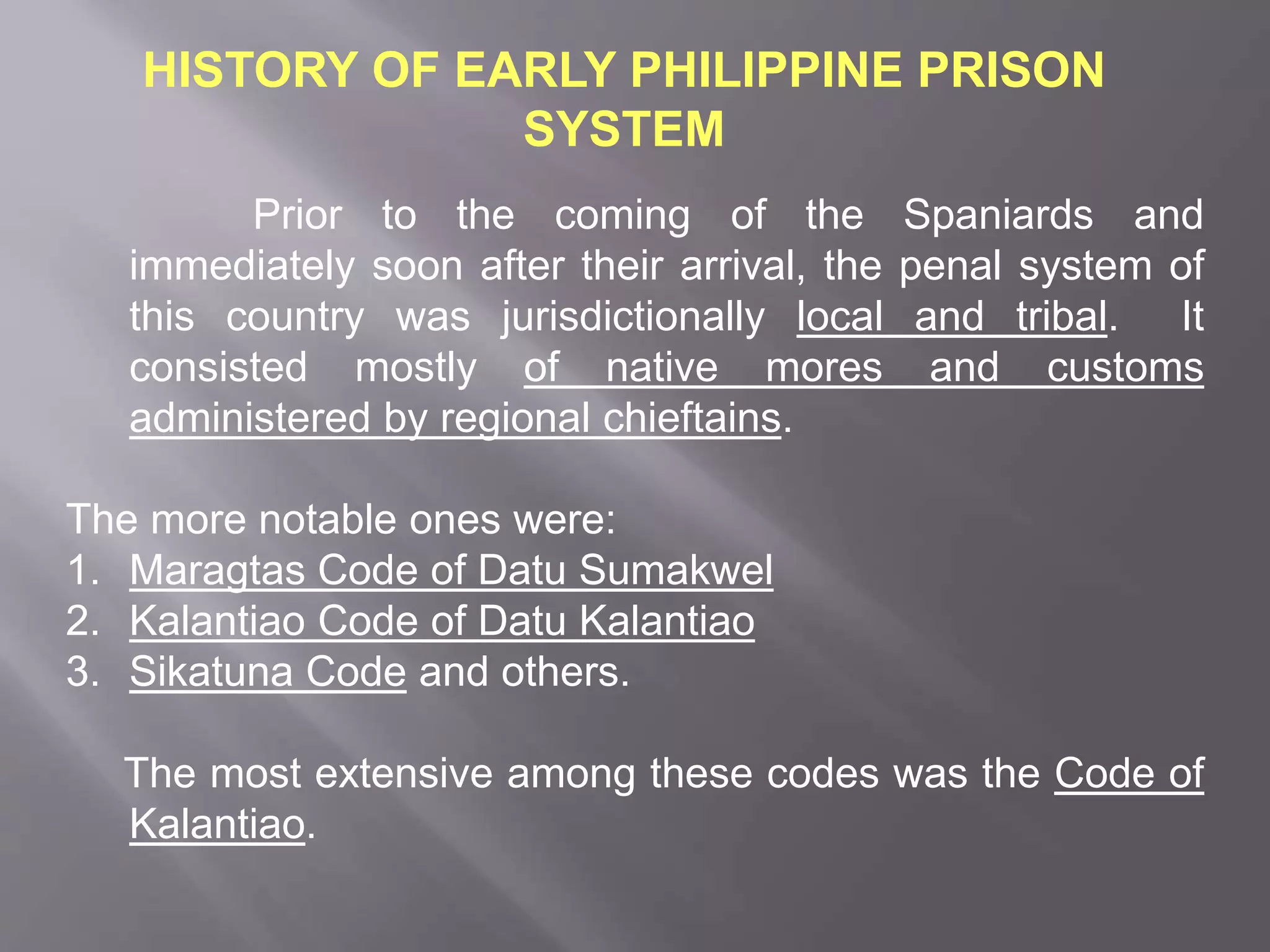 HISTORY OF EARLY PHILIPPINE PRISON
SYSTEM
Prior to the coming of the Spaniards and
immediately soon after their arrival, the penal system of
this country was jurisdictionally local and tribal. It
consisted mostly of native mores and customs
administered by regional chieftains.
The more notable ones were:
1. Maragtas Code of Datu Sumakwel
2. Kalantiao Code of Datu Kalantiao
3. Sikatuna Code and others.
The most extensive among these codes was the Code of
Kalantiao.
 