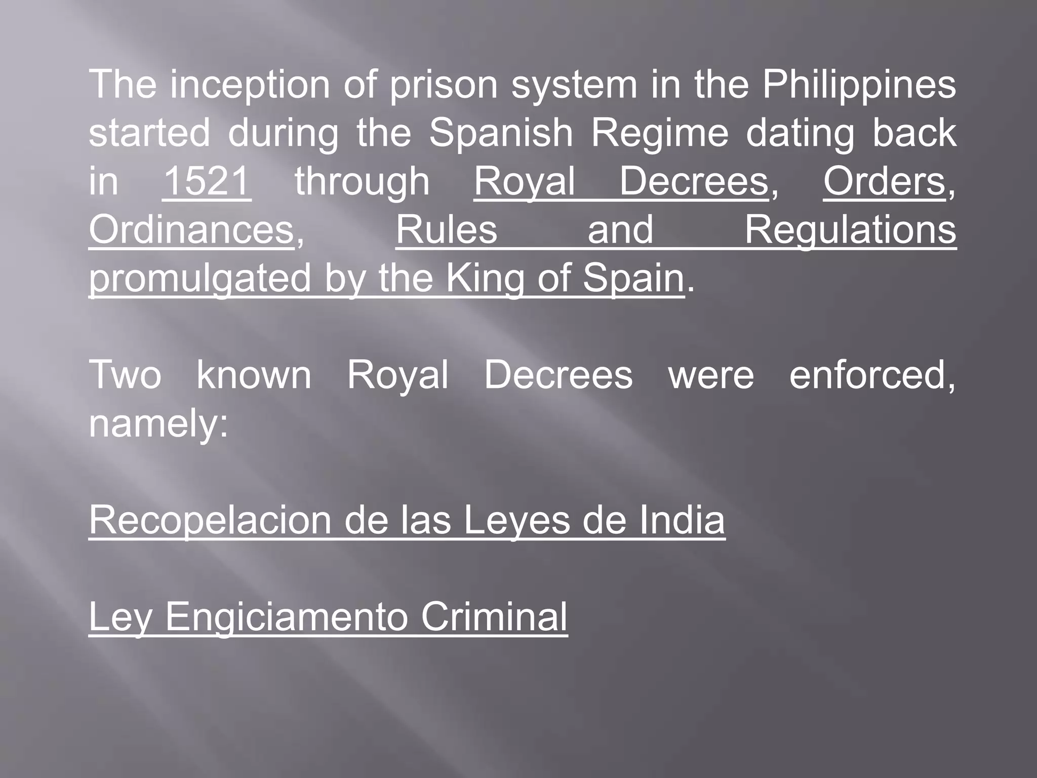 The inception of prison system in the Philippines
started during the Spanish Regime dating back
in 1521 through Royal Decrees, Orders,
Ordinances, Rules and Regulations
promulgated by the King of Spain.
Two known Royal Decrees were enforced,
namely:
Recopelacion de las Leyes de India
Ley Engiciamento Criminal
 