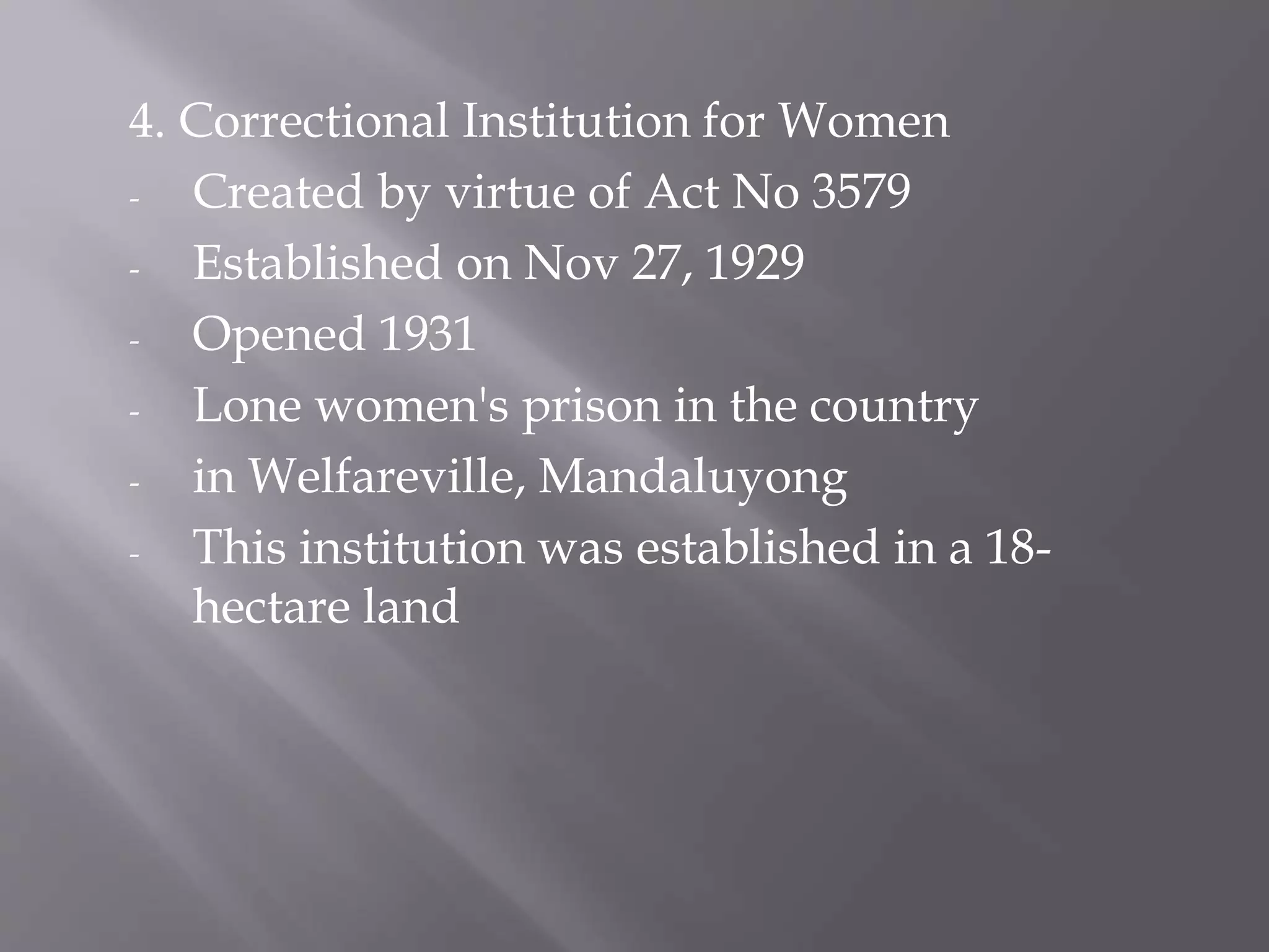 4. Correctional Institution for Women
- Created by virtue of Act No 3579
- Established on Nov 27, 1929
- Opened 1931
- Lone women's prison in the country
- in Welfareville, Mandaluyong
- This institution was established in a 18-
hectare land
 