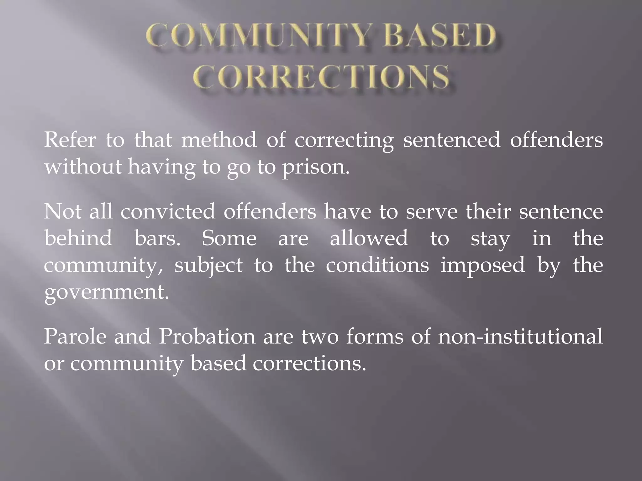 Refer to that method of correcting sentenced offenders
without having to go to prison.
Not all convicted offenders have to serve their sentence
behind bars. Some are allowed to stay in the
community, subject to the conditions imposed by the
government.
Parole and Probation are two forms of non-institutional
or community based corrections.
 