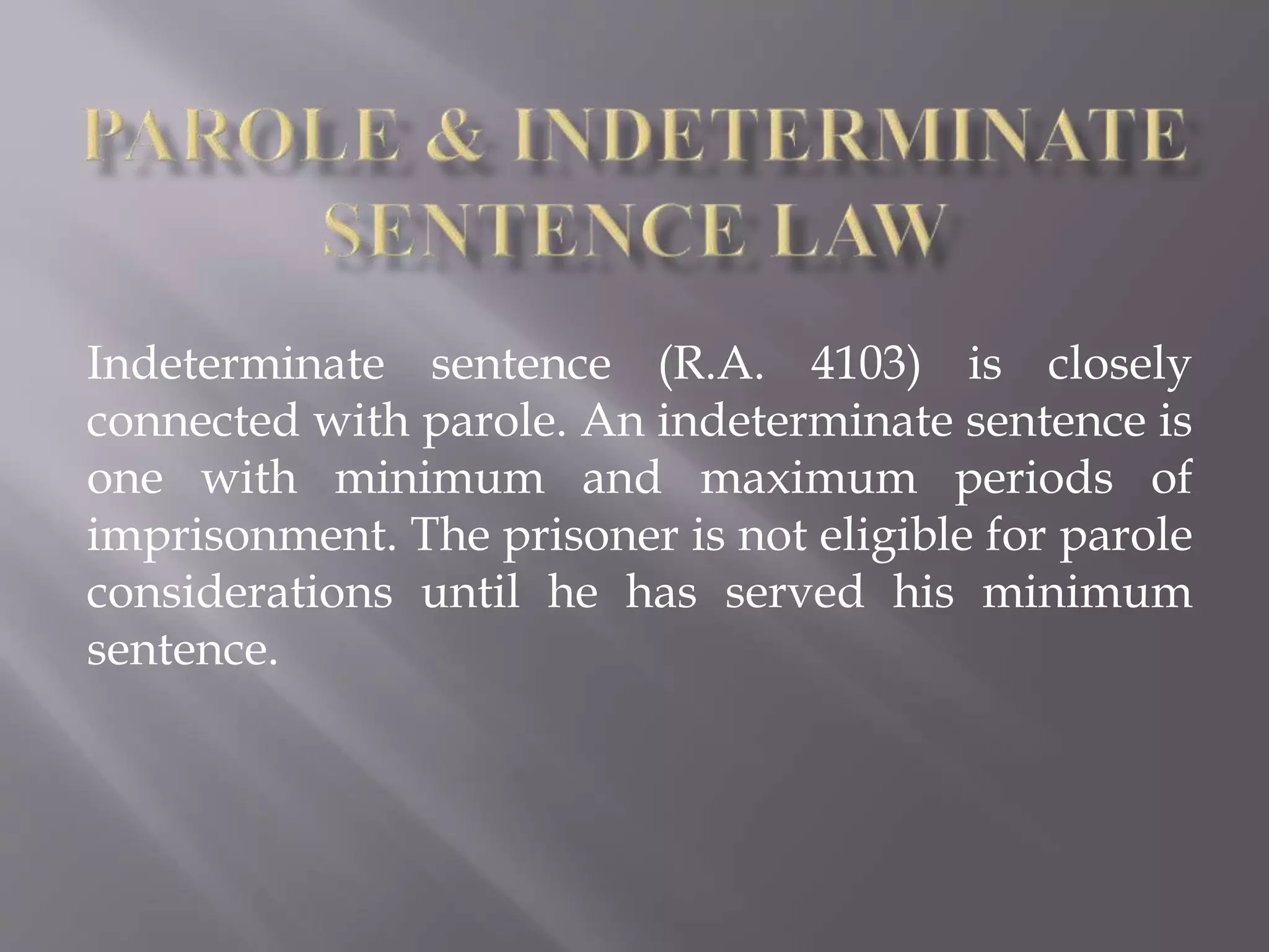 Indeterminate sentence (R.A. 4103) is closely
connected with parole. An indeterminate sentence is
one with minimum and maximum periods of
imprisonment. The prisoner is not eligible for parole
considerations until he has served his minimum
sentence.
 