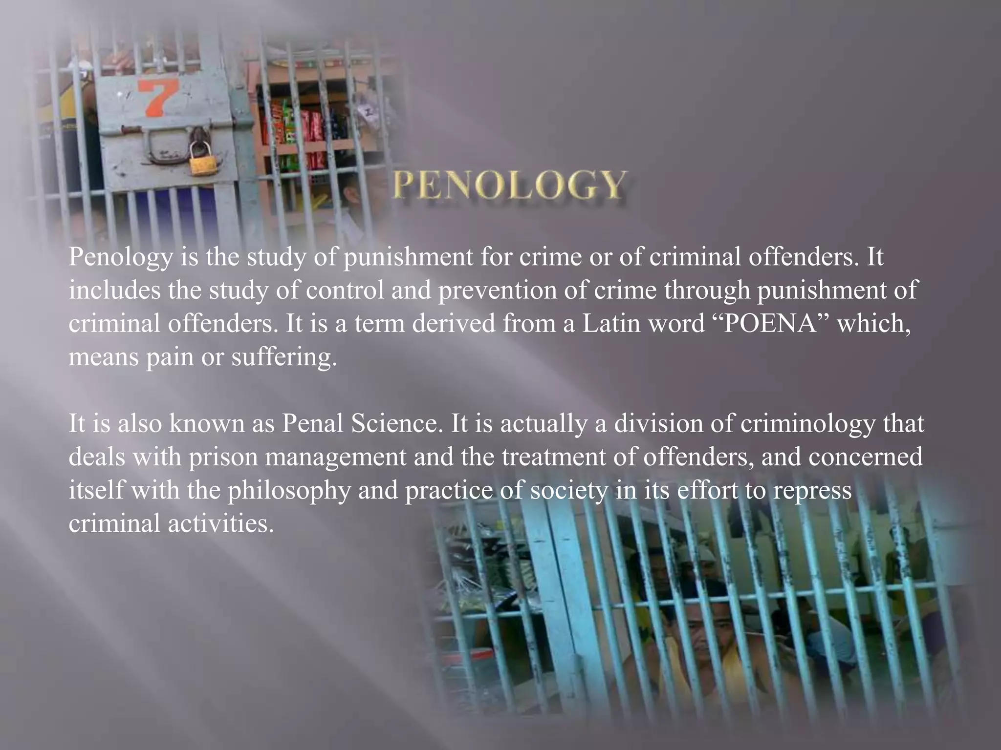 Penology is the study of punishment for crime or of criminal offenders. It
includes the study of control and prevention of crime through punishment of
criminal offenders. It is a term derived from a Latin word “POENA” which,
means pain or suffering.
It is also known as Penal Science. It is actually a division of criminology that
deals with prison management and the treatment of offenders, and concerned
itself with the philosophy and practice of society in its effort to repress
criminal activities.
 
