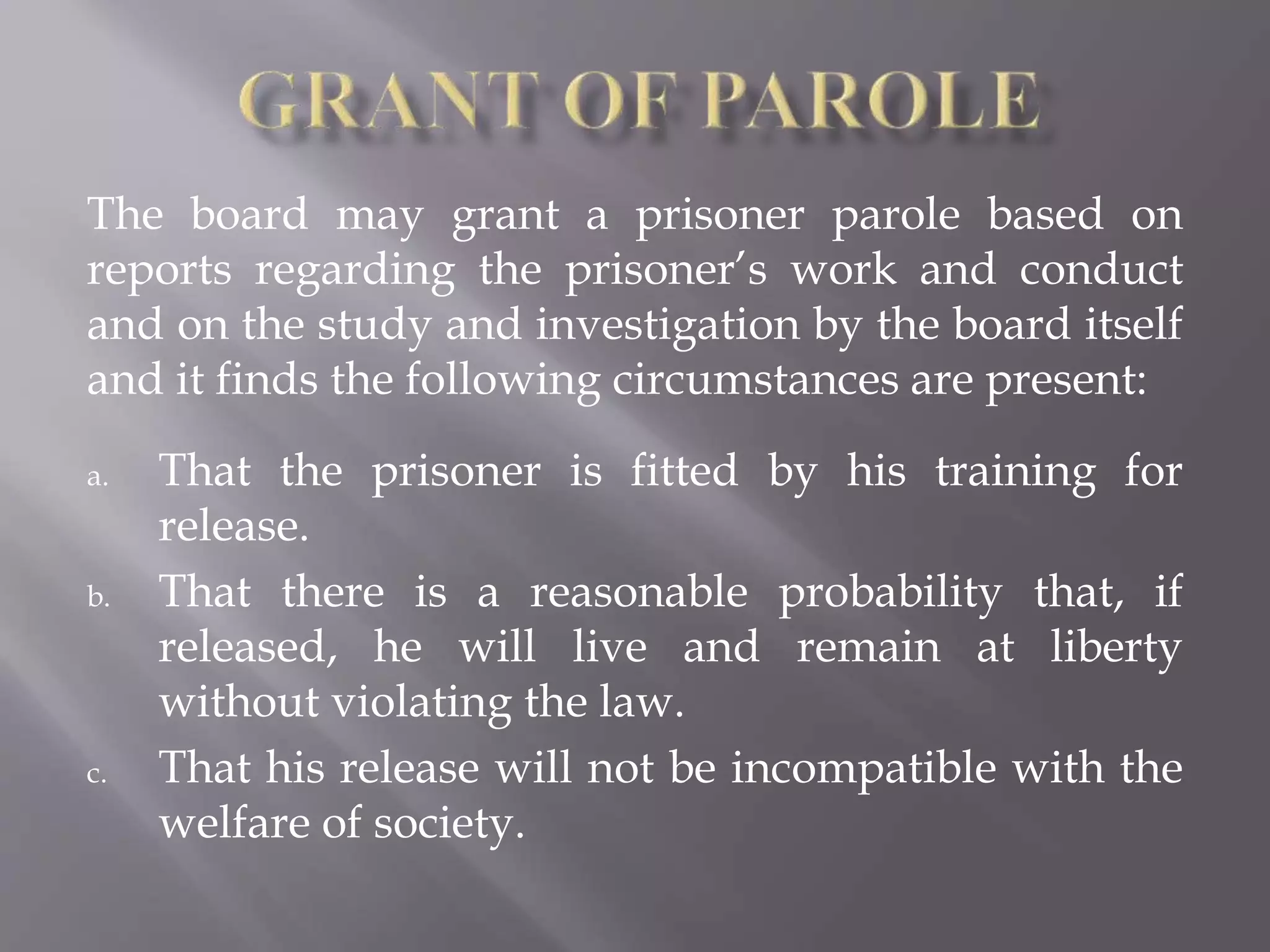 The board may grant a prisoner parole based on
reports regarding the prisoner’s work and conduct
and on the study and investigation by the board itself
and it finds the following circumstances are present:
a. That the prisoner is fitted by his training for
release.
b. That there is a reasonable probability that, if
released, he will live and remain at liberty
without violating the law.
c. That his release will not be incompatible with the
welfare of society.
 