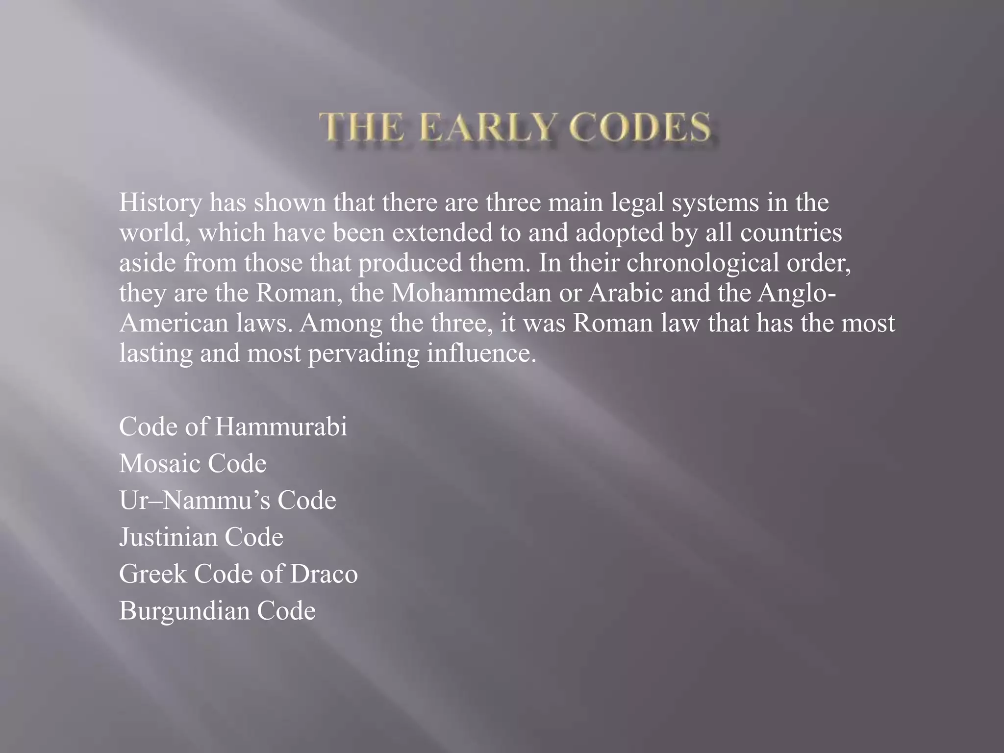 History has shown that there are three main legal systems in the
world, which have been extended to and adopted by all countries
aside from those that produced them. In their chronological order,
they are the Roman, the Mohammedan or Arabic and the Anglo-
American laws. Among the three, it was Roman law that has the most
lasting and most pervading influence.
Code of Hammurabi
Mosaic Code
Ur–Nammu’s Code
Justinian Code
Greek Code of Draco
Burgundian Code
 