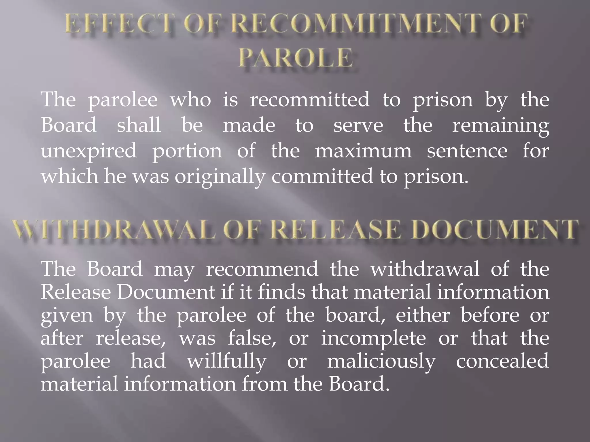 The parolee who is recommitted to prison by the
Board shall be made to serve the remaining
unexpired portion of the maximum sentence for
which he was originally committed to prison.
The Board may recommend the withdrawal of the
Release Document if it finds that material information
given by the parolee of the board, either before or
after release, was false, or incomplete or that the
parolee had willfully or maliciously concealed
material information from the Board.
 