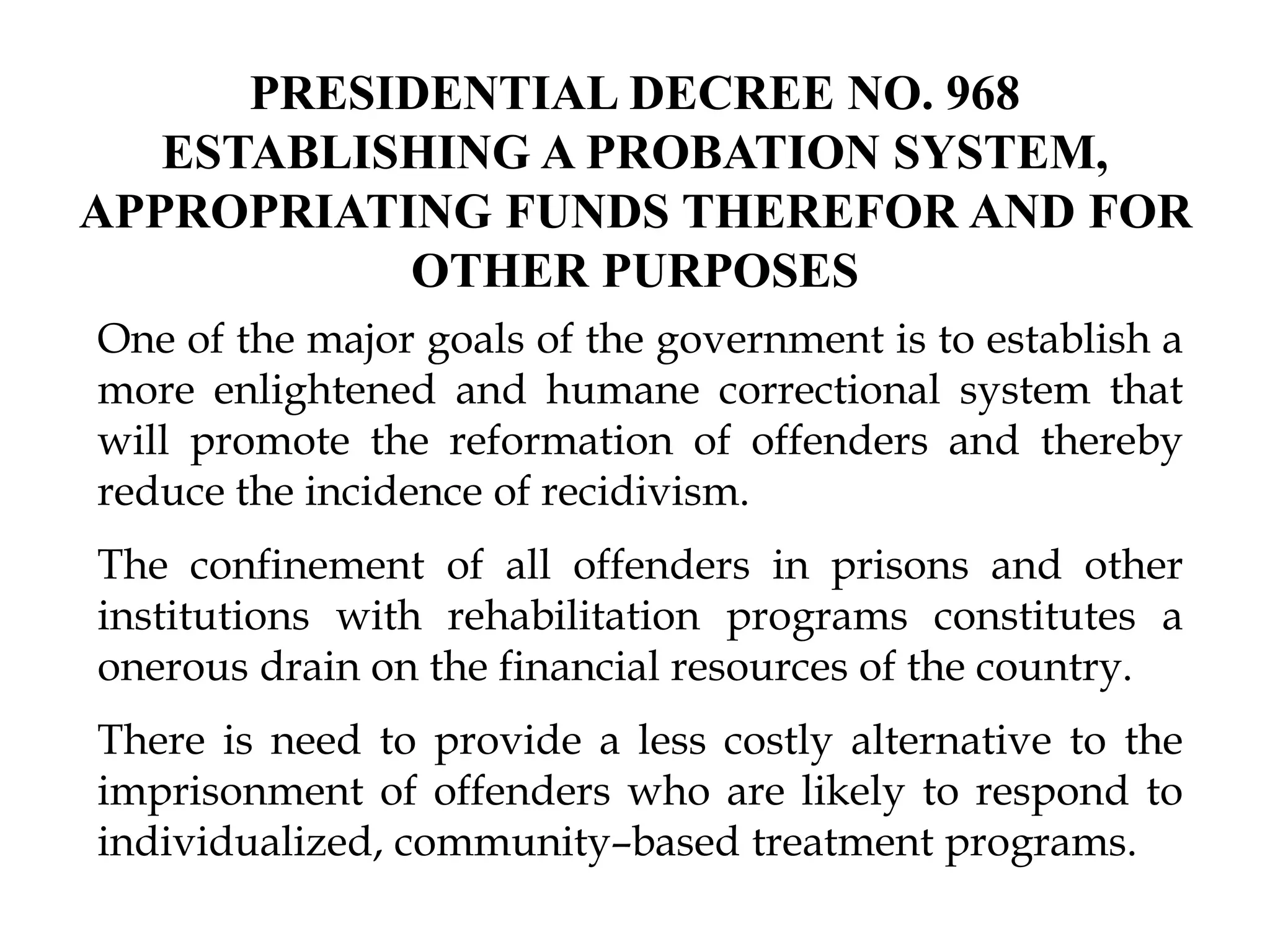 PRESIDENTIAL DECREE NO. 968
ESTABLISHING A PROBATION SYSTEM,
APPROPRIATING FUNDS THEREFOR AND FOR
OTHER PURPOSES
One of the major goals of the government is to establish a
more enlightened and humane correctional system that
will promote the reformation of offenders and thereby
reduce the incidence of recidivism.
The confinement of all offenders in prisons and other
institutions with rehabilitation programs constitutes a
onerous drain on the financial resources of the country.
There is need to provide a less costly alternative to the
imprisonment of offenders who are likely to respond to
individualized, community–based treatment programs.
 