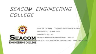SEACOM ENGINEERING
COLLEGE
NAME OF THE EXAM : CONTINUOUS ASSESSMENT 1 (CA1)
PRESENTED BY : SUMAN SAFUI
UNIVERSITY ROLL NO :
BRANCH : MECHANICAL ENGINEERING SEM : 3rd
SUBJECT : BASIC ELECTRONICS ENGINEERING CODE : BS-BIO301
 