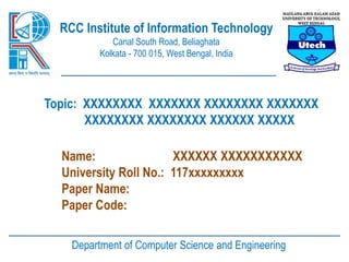 RCC Institute of Information Technology
Canal South Road, Beliaghata
Kolkata - 700 015, West Bengal, India
Topic: XXXXXXXX XXXXXXX XXXXXXXX XXXXXXX
XXXXXXXX XXXXXXXX XXXXXX XXXXX
Name: XXXXXX XXXXXXXXXXX
University Roll No.: 117xxxxxxxxx
Paper Name:
Paper Code:
Department of Computer Science and Engineering
 