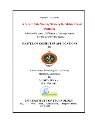 A Secure Data Sharing Strategy for Mobile Cloud
Submitted in partial fulfillment of the requirement
MASTER OF COMPUTER
Visvesvaraya Technological University
CMR INSTITUTE OF TECHNOLOGY
132, IT Park Road, Kundanahalli, Bangalore
A project report on
A Secure Data Sharing Strategy for Mobile Cloud
Platform
Submitted in partial fulfillment of the requirement
For the award of the degree
MASTER OF COMPUTER APPLICATIONS
Of
`
Visvesvaraya Technological University
Belgaum, Karnataka
By
MUNIYAPPAN A
1CR17MCA13
CMR INSTITUTE OF TECHNOLOGY
Park Road, Kundanahalli, Bangalore-
2019-2020
A Secure Data Sharing Strategy for Mobile Cloud
Submitted in partial fulfillment of the requirement
APPLICATIONS
CMR INSTITUTE OF TECHNOLOGY
-560037
 