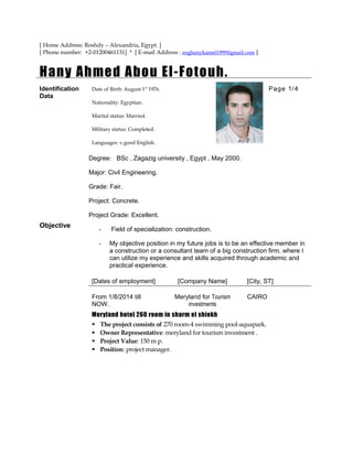 [ Home Address: Roshdy – Alexandria, Egypt. ]
[ Phone number: +2-01200461131] * [ E-mail Address : enghanykamel1999@gmail.com ]
Hany Ahmed Abou El-Fotouh.
Identification
Data
Objective
Date of Birth: August 1st
1976. Page 1/4
Nationality: Egyptian.
Marital status: Married.
Military status: Completed.
Languages: v.good English.
Degree: BSc , Zagazig university , Egypt , May 2000.
Major: Civil Engineering.
Grade: Fair.
Project: Concrete.
Project Grade: Excellent.
- Field of specialization: construction.
- My objective position in my future jobs is to be an effective member in
a construction or a consultant team of a big construction firm, where I
can utilize my experience and skills acquired through academic and
practical experience.
[Dates of employment] [Company Name] [City, ST]
From 1/8/2014 till
NOW.
Meryland for Tourism
investments
CAIRO
Meryland hotel 260 room in sharm el shiekh
 The project consists of 270 room-4 swimming pool-aquapark.
 Owner Representative: meryland for tourism investment .
 Project Value: 150 m p.
 Position: project manager.
 