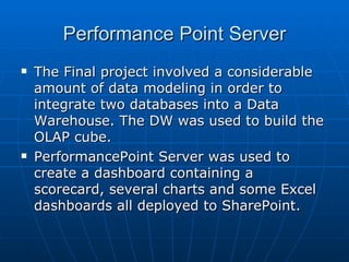 Performance Point Server The Final project involved a considerable amount of data modeling in order to integrate two databases into a Data Warehouse. The DW was used to build the OLAP cube.  PerformancePoint Server was used to create a dashboard containing a scorecard, several charts and some Excel dashboards all deployed to SharePoint. 