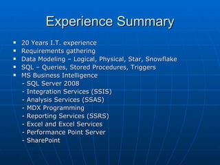 Experience Summary 20 Years I.T. experience Requirements gathering Data Modeling – Logical, Physical, Star, Snowflake SQL – Queries, Stored Procedures, Triggers MS Business Intelligence - SQL Server 2008 - Integration Services (SSIS) - Analysis Services (SSAS) - MDX Programming - Reporting Services (SSRS) - Excel and Excel Services - Performance Point Server - SharePoint 