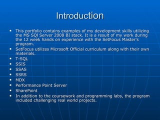 Introduc tion This portfolio contains examples of my development skills utilizing the MS SQl Server 2008 BI stack. It is a result of my work during the 12 week hands on experience with the SetFocus Master’s program. SetFocus utilizes Microsoft Official curriculum along with their own materials. T-SQL SSIS SSAS SSRS MDX Performance Point Server SharePoint In addition to the coursework and programming labs, the program included challenging real world projects. 