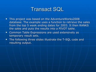 Transact SQL  This project was based on the AdventureWorks2008 database. The example uses a function to retrieve the sales from the top 5 week ending dates for 2003. It then RANKS the sales and puts the results into a PIVOT table. Common Table Expressions are used extensively as temporary result sets.  The following three slides illustrate the T-SQL code and resulting output. 