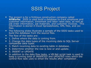 SSIS Project The project is for a fictitious construction company called  AllWorks .  SSIS is used build a database to track employee and customer information, timesheet and labor rates data, as well as job order information, job materials, and customer invoices.  This information is stored in Excel Spreadsheets, XML files, and csv files.  The following slides illustrate a sample of the SSIS tasks used to build the database from the source files. The flow of the tasks are:  1. Define where the data is coming from. 2. Change the data types of the incoming data to SQL Server compatible data types. 3. Match incoming data to existing table in database. 4. Determine whether the row is new or and update. 5. INSERT or UPDATE In addition to the data flow tasks, a VB.Net script task is used to keep a running total of INSERTED and UPDATED rows which the control flow task uses to email the results after completion . 