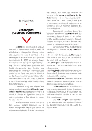 12
En 1997, des scientifiques de la NASA
ont pour la première fois utilisé le terme de
« Big Data » pour évoquer leur difficulté à gérer
et à visualiser des bases de données dont la
taille dépassait les capacités de leurs systèmes
informatiques. En 2008, un groupe d’ingé-
nieurs américains a évoqué le Big Data compu-
ting comme un outil pouvant générer de pro-
fonds changements dans l’activité des
entreprises, des chercheurs scientifiques, des
médecins, etc. Cependant, aucune définition
du Big Data computing n’est donnée dans l’ar-
ticle. L’étude McKinsey de 2011 évoque quant
à elle une définition « volontairement subjec-
tive et changeante ».
S’intéresser au Big Data amène à faire
rapidement le constat d’une difficulté à trou-
ver une définition claire et consensuelle de la
notion, la différenciant également de notions
proches telles que la Data Science, ou encore
les Data Analytics.
Nous pensons que l’absence de défini-
tion partagée souligne également que la
notion de Big Data n’est pas figée, et que les
amalgames qui peuvent être faits ne sont pas
des erreurs, mais bien des tentatives de
retranscrire la nature protéiforme du Big
Data. C’est le parti que nous voulons prendre
dans ce livre blanc, celui d’une approche large
et englobante, permettant à nos lecteurs de se
familiariser avec un maximum d’aspects des
notions évoquées.
Cependant, il est utile de donner des
ébauches de définition des notions-clés qui
seront évoquées par la suite, tout en gardant
en tête qu’elles n’ont pas vocation à être uni-
verselles ou uniques, mais bien d’aider à diffé-
rencier des termes qui paraissent proches.
L’article Forbes “12 Big Data Definitions :
What’s yours ?” interpelle. Le Big Data serait
tour à tour :
Un ensemble de nouveaux outils nous per-
mettant de trouver les données pertinentes et
d’en analyser la signification ;
Un passage du traitement des données en
interne à la collecte et l’exploitation des don-
nées externes ;
Une croyance que l’accroissement du volume
de données à disposition en augmentera auto-
matiquement les insights ;
Unenouvelleattitudeconsistantàprendrede
meilleuresdécisions,carcelles-ciproviennentde
données issues de sources multiples.
La Data Science est la discipline qui
permet, grâce à des outils de mathématiques,
statistiques, informatique, de visualisation, etc,
de mieux utiliser les données et d’en extraire
de la connaissance.
Les Data Analytics correspondent
quant à elles aux techniques utilisées dans le
but d’améliorer la productivité et les profits des
organisations.
De quoi parle-t-on?
•
Une Notion,
plusieurs définitions
 