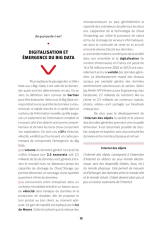 13
Pour expliquer le passage des « Little »
Data aux « Big » Data, il est utile de se deman-
der quels sont les déterminants en jeu. En ce
sens, la définition bien connue de Gartner
peut être éclairante. Selon eux, le Big Data cor-
respondrait à une quantité de données si volu-
mineuse, si rapide d’accès et si variée dans le
contenu de l’information recelée, qu’elle exige-
rait un traitement de l’information rentable et
innovant, afin d’en obtenir une bonne compré-
hension et de faire les bons choix concernant
son exploitation. Ce sont ces « 3V » (Volume,
vélocité, variété) qui fournissent un cadre per-
mettant de comprendre l’émergence du Big
Data.
Le volume de données généré n’a cessé de
croître (chaque jour 2,5 exaoctets soit 2,5
milliards de Go de données sont générés à tra-
vers le monde) mais ne dépassera jamais les
capacités de stockage du Cloud Storage, qui
permet désormais un stockage d’une quantité
quasiment infinie de données ;
La concurrence entre entreprises dans un
contexte mondialisé entraîne un besoin accru
de vélocité dans l’analyse de données et la
production de résultats, afin de proposer le
bon produit au bon client, au moment adé-
quat. Ce gain de rapidité est expliqué par la loi
de Moore. Cette loi prévoit que la vitesse des
microprocesseurs ou plus généralement la
capacité des ordinateurs double tous les deux
ans. L’apparition de la technologie du Cloud
Computing, qui utilise la puissance de calcul
et/ou de stockage de serveurs informatiques,
est dans la continuité de cette loi et accroît
encore la vitesse d’accès aux données ;
Lestransformationsnumériquesdelasociété
dans son ensemble et la digitalisation (le
nombre d’Internautes en France est passé de
16 à 38 millions entre 2002 et 2012) ont natu-
rellement accru la variété des données géné-
rées. Le développement massif des réseaux
sociaux par exemple génère des données
extrêmement volumineuses et variées. Selon
Jay Parikh (VP Infrastructure Engineering chez
Facebook), 2,7 milliards de mentions like ou
j’aime, et 2,5 milliards de contenus – statuts,
photos, vidéos – sont partagés sur Facebook
chaque jour.
De plus, avec le développement de
l’Internet des objets, la variété et le volume
des données générées prennent une nouvelle
dimension. Il est désormais possible de stoc-
ker, analyser et exploiter sans discontinuité les
données entre mondes physique et virtuel.
L’Internet des objets correspond à l’extension
d’Internet en dehors du seul monde électro-
nique, vers des dispositifs (objets, lieux, etc.)
du monde physique. Cela permet de mesurer
et d’échanger des données entre le monde réel
et le monde virtuel. L’objet devient alors peu à
peu un acteur autonome de l’Internet.
Internet des objets 
De quoi parle-t-on?
•
Digitalisation et
émergence du Big Data
 