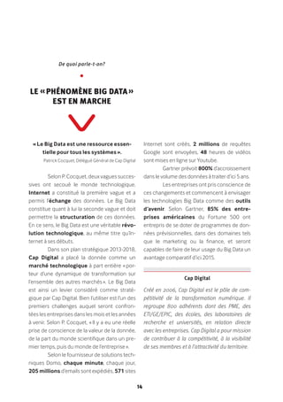 14
De quoi parle-t-on?
•
Le « phénomène Big Data »
est en marche
« Le Big Data est une ressource essen-
tielle pour tous les systèmes ».
Patrick Cocquet, Délégué Général de Cap Digital
Selon P. Cocquet, deux vagues succes-
sives ont secoué le monde technologique.
Internet a constitué la première vague et a
permis l’échange des données. Le Big Data
constitue quant à lui la seconde vague et doit
permettre la structuration de ces données.
En ce sens, le Big Data est une véritable révo-
lution technologique, au même titre qu’In-
ternet à ses débuts.
Dans son plan stratégique 2013-2018,
Cap Digital a placé la donnée comme un
marché technologique à part entière « por-
teur d’une dynamique de transformation sur
l’ensemble des autres marchés ». Le Big Data
est ainsi un levier considéré comme straté-
gique par Cap Digital. Bien l’utiliser est l’un des
premiers challenges auquel seront confron-
tées les entreprises dans les mois et les années
à venir. Selon P. Cocquet, « Il y a eu une réelle
prise de conscience de la valeur de la donnée,
de la part du monde scientifique dans un pre-
mier temps, puis du monde de l’entreprise ».
Selon le fournisseur de solutions tech-
niques Domo, chaque minute, chaque jour,
205 millions d’emails sont expédiés, 571 sites
Internet sont créés, 2 millions de requêtes
Google sont envoyées, 48 heures de vidéos
sont mises en ligne sur Youtube.
Gartner prévoit 800% d’accroissement
dans le volume des données à traiter d’ici 5 ans.
Les entreprises ont pris conscience de
ces changements et commencent à envisager
les technologies Big Data comme des outils
d’avenir. Selon Gartner, 85% des entre-
prises américaines du Fortune 500 ont
entrepris de se doter de programmes de don-
nées prévisionnelles, dans des domaines tels
que le marketing ou la finance, et seront
capables de faire de leur usage du Big Data un
avantage comparatif d’ici 2015.
Créé en 2006, Cap Digital est le pôle de com-
pétitivité de la transformation numérique. Il
regroupe 800 adhérents dont des PME, des
ETI/GE/EPIC, des écoles, des laboratoires de
recherche et universités, en relation directe
avec les entreprises. Cap Digital a pour mission
de contribuer à la compétitivité, à la visibilité
de ses membres et à l’attractivité du territoire.
Cap Digital
 