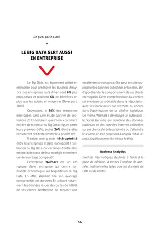 16
Le Big Data est également utilisé en
entreprise pour améliorer les Business Analy-
tics : les entreprises data driven sont 6% plus
productives et réalisent 5% de bénéfices en
plus que les autres en moyenne (Davenport,
2010).
Cependant, si 56% des entreprises
interrogées dans une étude Gartner de sep-
tembre 2013 déclarent que l’item « comment
extraire de la valeur du Big Data » figure parmi
leurs premiers défis, seules 26% d’entre elles
considèrent cet item comme leur priorité n°1.
Il existe une grande hétérogénéité
entre les entreprises et dans leur rapport à l’uti-
lisation du Big Data car certaines d’entre elles
en ont fait le cœur de leur stratégie et en tirent
un réel avantage comparatif.
L’entreprise Walmart est un cas
typique d’une entreprise qui centre son
modèle économique sur l’exploitation du Big
Data. En effet, Walmart tire son avantage
concurrentiel des données. En utilisant notam-
ment les données issues des cartes de fidélité
de ses clients, l’entreprise en acquiert une
excellente connaissance. Elle peut ensuite rap-
procher les données collectées entre elles, afin
d’appréhender le comportement de ses clients
en magasin. Cette compréhension lui confère
un avantage considérable dans la négociation
avec ses fournisseurs par exemple, ou encore
dans l’optimisation de sa chaîne logistique.
De même, Walmart a développé un autre outil :
le Social Genome qui combine des données
publiques et des données internes collectées
sursesclientsafindelesatteindreoud’atteindre
leurs amis en leur proposant à un prix réduit un
produit qu’ils ont mentionné sur le Web.
De quoi parle-t-on?
•
Le Big Data sert aussi
en entreprise
Business Analytics 
Produits informatiques destinés à l’aide à la
prise de décision, à travers l’analyse de don-
nées traditionnelles telles que les données de
CRM ou de ventes.
 