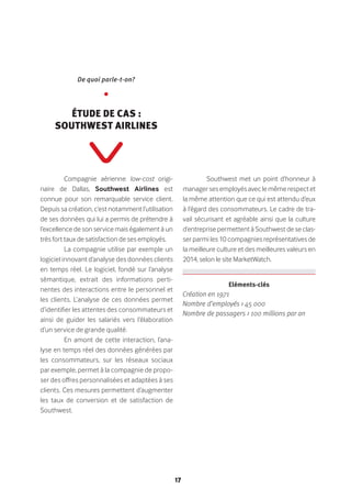 17
Compagnie aérienne low-cost origi-
naire de Dallas, Southwest Airlines est
connue pour son remarquable service client.
Depuis sa création, c’est notamment l’utilisation
de ses données qui lui a permis de prétendre à
l’excellence de son service mais également à un
très fort taux de satisfaction de ses employés.
La compagnie utilise par exemple un
logiciel innovant d’analyse des données clients
en temps réel. Le logiciel, fondé sur l’analyse
sémantique, extrait des informations perti-
nentes des interactions entre le personnel et
les clients. L’analyse de ces données permet
d’identifier les attentes des consommateurs et
ainsi de guider les salariés vers l’élaboration
d’un service de grande qualité.
En amont de cette interaction, l’ana-
lyse en temps réel des données générées par
les consommateurs, sur les réseaux sociaux
par exemple, permet à la compagnie de propo-
ser des offres personnalisées et adaptées à ses
clients. Ces mesures permettent d’augmenter
les taux de conversion et de satisfaction de
Southwest.
Southwest met un point d’honneur à
manager ses employés avec le même respect et
la même attention que ce qui est attendu d’eux
à l’égard des consommateurs. Le cadre de tra-
vail sécurisant et agréable ainsi que la culture
d’entreprise permettent à Southwest de se clas-
ser parmi les 10 compagnies représentatives de
la meilleure culture et des meilleures valeurs en
2014, selon le site MarketWatch.
De quoi parle-t-on?
•
Étude de cas :
Southwest Airlines
Eléments-clés
Création en 1971
Nombre d’employés > 45 000
Nombre de passagers > 100 millions par an
 