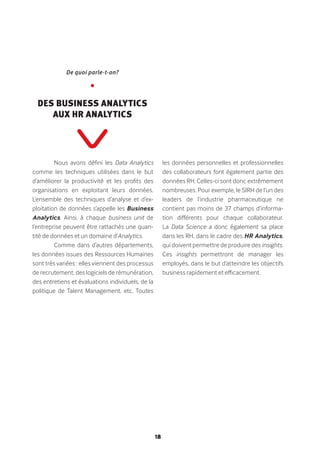 18
Nous avons défini les Data Analytics
comme les techniques utilisées dans le but
d’améliorer la productivité et les profits des
organisations en exploitant leurs données.
L’ensemble des techniques d’analyse et d’ex-
ploitation de données s’appelle les Business
Analytics. Ainsi, à chaque business unit de
l’entreprise peuvent être rattachés une quan-
tité de données et un domaine d’Analytics.
Comme dans d’autres départements,
les données issues des Ressources Humaines
sont très variées : elles viennent des processus
de recrutement, des logiciels de rémunération,
des entretiens et évaluations individuels, de la
politique de Talent Management, etc. Toutes
les données personnelles et professionnelles
des collaborateurs font également partie des
données RH. Celles-ci sont donc extrêmement
nombreuses. Pour exemple, le SIRH de l’un des
leaders de l’industrie pharmaceutique ne
contient pas moins de 37 champs d’informa-
tion différents pour chaque collaborateur.
La Data Science a donc également sa place
dans les RH, dans le cadre des HR Analytics,
qui doivent permettre de produire des insights.
Ces insights permettront de manager les
employés, dans le but d’atteindre les objectifs
business rapidement et efficacement.
De quoi parle-t-on?
•
Des Business Analytics
aux HR Analytics
 