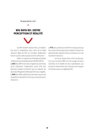 19
LesRHrecèlentdedonnées.Lamatière
est donc à disposition pour faire de la Data
Science. Mais les RH en ont-elles réellement
besoin ou les outils actuels sont-ils suffisants ?
Selon un rapport du Chartered Institute
of Personnel and Development (CIPD) (2013) :
63% des DRH tirent des insights des données
qu’ils collectent. Cependant, seuls 21% des
business leaders estiment que la collecte de
données RH génère effectivement ces insights ;
44% des DRH utilisent les données issues des
évaluations de performance pour prendre leurs
décisions ;
77% des professionnels RH ne disposent pas
des outils nécessaires pour évaluer l’impact du
potentiel des salariés de leur entreprise sur ses
résultats financiers.
Un écart existe donc entre la percep-
tion que certains DRH ont de l’usage de leurs
données et la réalité de leur exploitation, qui
provient notamment d’un manque de moyens
et d’outils autour du Big Data RH.
De quoi parle-t-on?
•
Big Data RH : entre
perception et réalité
 