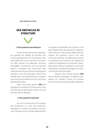 23
1. Des systèmes hermétiques
Au sein de la majorité des entreprises,
les systèmes de collecte de données sont
encore généralement très hermétiques. Plus
particulièrement au sein des RH, la structure
est telle qu’entre les différentes fonctions
(Comp&Ben, recrutement, etc.), les données
créées et récoltées sont cloisonnées, sans
réelle porosité. De plus, très peu de partage de
données ou de communication interne sont
réalisés autour des données RH, qui transitent
peu et ne sont pas réellement vues comme des
gisements de valeur.
Selon une étude Gartner, 29% des
entreprises considèrent l’infrastructure et/ou
l’architecture de l’entreprise comme l’un des
premiers défis du Big Data.
2. Des systèmes hybrides
Lors de la construction de la plupart
des entreprises, au cours des évolutions,
acquisitions et fusions successives, les déci-
sions d’équipement de certains départements
en logiciels d’exploitation des données n’ont
pas forcément été simultanées d’un départe-
ment à l’autre, et cela a rendu difficile l’harmo-
nisation des systèmes. Ceux-ci sont ainsi
encore très hybrides : les différentes fonctions
ne possèdent pas forcément des logiciels de
collecte et d’exploitation de données compa-
tibles (quand elles en possèdent), ce qui rend
d’autant plus complexe le partage et le croise-
ment des données entre elles.
Toujours selon l’étude Gartner, 33%
des entreprises interrogées considèrent l’inté-
gration de multiples sources de données
comme l’un des trois premiers défis du Big Data.
Des obstacles à lever
•
Des obstacles de
structure
 
