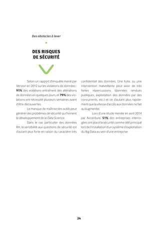24
Selon un rapport d’enquête mené par
Verizon en 2012 sur les violations de données :
91% des violations entraînent des altérations
de données en quelques jours, et 79% des vio-
lations ont nécessité plusieurs semaines avant
d’être découvertes.
Le manque de maîtrise des outils peut
générer des problèmes de sécurité qui freinent
le développement de la Data Science.
Dans le cas particulier des données
RH, la sensibilité aux questions de sécurité est
d’autant plus forte en raison du caractère très
confidentiel des données. Une fuite, ou une
intervention malveillante peut avoir de très
fortes répercussions (données rendues
publiques, exploitation des données par des
concurrents, etc.) et ce d’autant plus rapide-
ment que la vitesse d’accès aux données ne fait
qu’augmenter.
Lors d’une étude menée en avril 2014
par Accenture, 51% des entreprises interro-
gées ont placé la sécurité comme défi principal
lors de l’installation d’un système d’exploitation
du Big Data au sein d’une entreprise.
Des obstacles à lever
•
Des risques
de sécurité
 