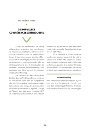 26
Au sein des départements RH, peu de
collaborateurs possèdent des compétences
en Data Science. En effet, les professionnels RH
sont plus rarement issus de filières scienti-
fiques, à l’exception notable des Comp&Ben
qui jouent un rôle analytique sur les questions
de rémunération, et des responsables SIRH qui
sont plus familiers avec la manipulation de
données. Cependant, les données RH qui sont
exploitées sont bien souvent des données
dites backward looking.
Afin de mettre en place des systèmes
Big Data dans les RH, il faudra former en interne
ou recruter des profils avec des compétences
plusavancéesenanalysestatistiqueetenmodé-
lisation. Dans cette optique, les grandes écoles
multiplient les formations au Big Data, à l’image
de Polytechnique qui a ouvert en octobre 2013
un Mastère Spécialisé commun avec Telecom
ParisTech sur le sujet, l’ENSAE dans la formation
initiale, ou le cursus « Big Data et Business Analy-
tics » du MBA d’HEC…
Sur le thème de la formation RH, une
appréhensionpeutvoirlejour:celled’unedéna-
turation des métiers RH, peuplés de scienti-
fiques et drivés uniquement par les chiffres et la
performance. L’avenir de la culture RH repose
au contraire sur un équilibre entre les cultures
juridique, psychosociale, business et scientifique.
Des obstacles à lever
•
De nouvelles
compétences à introduire
Backward looking 
Dont l’exploitation est peu tournée vers le futur,
mais plus vers l’archivage des données pas-
sées, dont on ne tire pas réellement de conclu-
sions analytiques mais plus des constats figés.
 