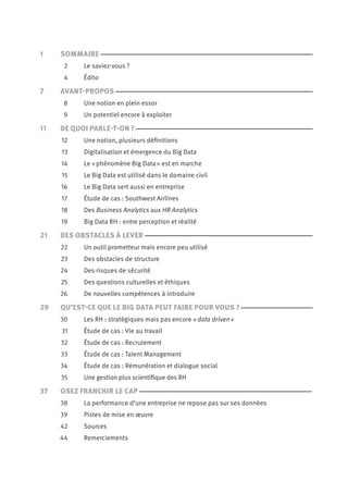 1
2
4
7
8
9
11
12
13
14
15
16
17
18
19
21
22
23
24
25
26
29
30
31
32
33
34
35
37
38
39
42
44
Sommaire
Le saviez-vous ?
Édito
Avant-Propos
Une notion en plein essor
Un potentiel encore à exploiter
De Quoi Parle-T-On ?
Une notion, plusieurs définitions
Digitalisation et émergence du Big Data
Le « phénomène Big Data » est en marche
Le Big Data est utilisé dans le domaine civil
Le Big Data sert aussi en entreprise
Étude de cas : Southwest Airlines
Des Business Analytics aux Hr Analytics
Big Data Rh : entre perception et réalité
Des Obstacles à Lever
Un outil prometteur mais encore peu utilisé
Des obstacles de structure
Des risques de sécurité
Des questions culturelles et éthiques
De nouvelles compétences à introduire
Qu’est-Ce Que Le Big Data Peut Faire Pour Vous ?
Les RH : stratégiques mais pas encore « data driven »
Étude de cas : Vie au travail
Étude de cas : Recrutement
Étude de cas : Talent Management
Étude de cas : Rémunération et dialogue social
Une gestion plus scientifique des Rh
Osez Franchir Le Cap
La performance d’une entreprise ne repose pas sur ses données
Pistes de mise en œuvre
Sources
Remerciements
 