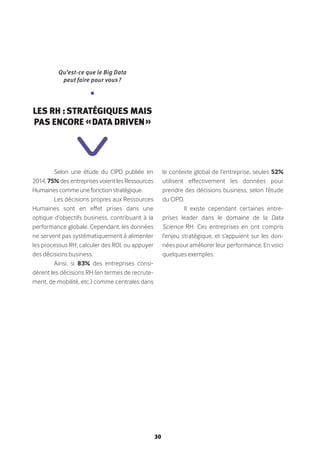 30
Selon une étude du CIPD publiée en
2014, 75% des entreprises voient les Ressources
Humaines comme une fonction stratégique.
Les décisions propres aux Ressources
Humaines sont en effet prises dans une
optique d’objectifs business, contribuant à la
performance globale. Cependant, les données
ne servent pas systématiquement à alimenter
les processus RH, calculer des ROI, ou appuyer
des décisions business.
Ainsi, si 83% des entreprises consi-
dèrent les décisions RH (en termes de recrute-
ment, de mobilité, etc.) comme centrales dans
le contexte global de l’entreprise, seules 52%
utilisent effectivement les données pour
prendre des décisions business, selon l’étude
du CIPD.
Il existe cependant certaines entre-
prises leader dans le domaine de la Data
Science RH. Ces entreprises en ont compris
l’enjeu stratégique, et s’appuient sur les don-
nées pour améliorer leur performance. En voici
quelques exemples.
Qu’est-ce que le Big Data
peut faire pour vous ?
•
Les RH : stratégiques mais
pas encore « data driven »
 