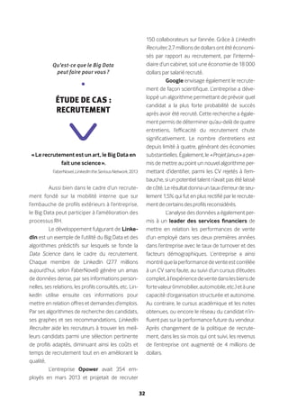 32
« Le recrutement est un art, le Big Data en
fait une science ».
FaberNovel,LinkedIntheSeriousNetwork,2013
Aussi bien dans le cadre d’un recrute-
ment fondé sur la mobilité interne que sur
l’embauche de profils extérieurs à l’entreprise,
le Big Data peut participer à l’amélioration des
processus RH.
Le développement fulgurant de Linke-
dIn est un exemple de l’utilité du Big Data et des
algorithmes prédictifs sur lesquels se fonde la
Data Science dans le cadre du recrutement.
Chaque membre de LinkedIn (277 millions
aujourd’hui, selon FaberNovel) génère un amas
de données dense, par ses informations person-
nelles, ses relations, les profils consultés, etc. Lin-
kedIn utilise ensuite ces informations pour
mettre en relation offres et demandes d’emplois.
Par ses algorithmes de recherche des candidats,
ses graphes et ses recommandations, LinkedIn
Recruiter aide les recruteurs à trouver les meil-
leurs candidats parmi une sélection pertinente
de profils adaptés, diminuant ainsi les coûts et
temps de recrutement tout en en améliorant la
qualité.
L’entreprise Opower avait 354 em-
ployés en mars 2013 et projetait de recruter
150 collaborateurs sur l’année. Grâce à LinkedIn
Recruiter,2,7millionsdedollarsontétééconomi-
sés par rapport au recrutement, par l’intermé-
diaire d’un cabinet, soit une économie de 18 000
dollars par salarié recruté.
Google envisage également le recrute-
ment de façon scientifique. L’entreprise a déve-
loppé un algorithme permettant de prévoir quel
candidat a la plus forte probabilité de succès
après avoir été recruté. Cette recherche a égale-
ment permis de déterminer qu’au-delà de quatre
entretiens, l’efficacité du recrutement chute
significativement. Le nombre d’entretiens est
depuis limité à quatre, générant des économies
substantielles. Également, le « ProjetJanus » a per-
mis de mettre au point un nouvel algorithme per-
mettant d’identifier, parmi les CV rejetés à l’em-
bauche, si un potentiel talent n’avait pas été laissé
decôté.Lerésultatdonnauntauxd’erreurdeseu-
lement 1,5% qui fut en plus rectifié par le recrute-
mentdecertainsdesprofilsreconsidérés.
L’analyse des données a également per-
mis à un leader des services financiers de
mettre en relation les performances de vente
d’un employé dans ses deux premières années
dans l’entreprise avec le taux de turnover et des
facteurs démographiques. L’entreprise a ainsi
montréquelaperformancedeventeestcorrélée
à un CV sans faute, au suivi d’un cursus d’études
complet,àl’expériencedeventedanslesbiensde
fortevaleur(immobilier,automobile,etc.)etàune
capacité d’organisation structurée et autonome.
Au contraire, le cursus académique et les notes
obtenues, ou encore le réseau du candidat n’in-
fluent pas sur la performance future du vendeur.
Après changement de la politique de recrute-
ment, dans les six mois qui ont suivi, les revenus
de l’entreprise ont augmenté de 4 millions de
dollars.
Qu’est-ce que le Big Data
peut faire pour vous ?
•
Étude de cas :
Recrutement
 