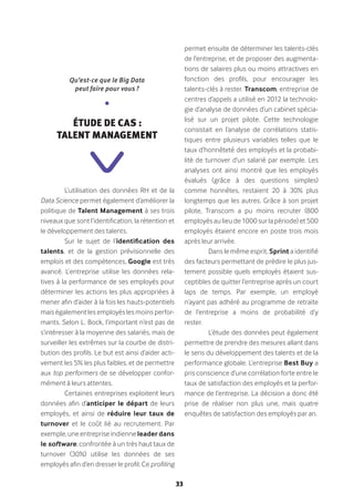 33
L’utilisation des données RH et de la
Data Science permet également d’améliorer la
politique de Talent Management à ses trois
niveaux que sont l’identification, la rétention et
le développement des talents.
Sur le sujet de l’identification des
talents, et de la gestion prévisionnelle des
emplois et des compétences, Google est très
avancé. L’entreprise utilise les données rela-
tives à la performance de ses employés pour
déterminer les actions les plus appropriées à
mener afin d’aider à la fois les hauts-potentiels
mais également les employés les moins perfor-
mants. Selon L. Bock, l’important n’est pas de
s’intéresser à la moyenne des salariés, mais de
surveiller les extrêmes sur la courbe de distri-
bution des profils. Le but est ainsi d’aider acti-
vement les 5% les plus faibles, et de permettre
aux top performers de se développer confor-
mément à leurs attentes.
Certaines entreprises exploitent leurs
données afin d’anticiper le départ de leurs
employés, et ainsi de réduire leur taux de
turnover et le coût lié au recrutement. Par
exemple, une entreprise indienne leader dans
le software, confrontée à un très haut taux de
turnover (30%) utilise les données de ses
employés afin d’en dresser le profil. Ce profiling
permet ensuite de déterminer les talents-clés
de l’entreprise, et de proposer des augmenta-
tions de salaires plus ou moins attractives en
fonction des profils, pour encourager les
talents-clés à rester. Transcom, entreprise de
centres d’appels a utilisé en 2012 la technolo-
gie d’analyse de données d’un cabinet spécia-
lisé sur un projet pilote. Cette technologie
consistait en l’analyse de corrélations statis-
tiques entre plusieurs variables telles que le
taux d’honnêteté des employés et la probabi-
lité de turnover d’un salarié par exemple. Les
analyses ont ainsi montré que les employés
évalués (grâce à des questions simples)
comme honnêtes, restaient 20 à 30% plus
longtemps que les autres. Grâce à son projet
pilote, Transcom a pu moins recruter (800
employés au lieu de 1000 sur la période) et 500
employés étaient encore en poste trois mois
après leur arrivée.
Dans le même esprit, Sprint a identifié
des facteurs permettant de prédire le plus jus-
tement possible quels employés étaient sus-
ceptibles de quitter l’entreprise après un court
laps de temps. Par exemple, un employé
n’ayant pas adhéré au programme de retraite
de l’entreprise a moins de probabilité d’y
rester.
L’étude des données peut également
permettre de prendre des mesures allant dans
le sens du développement des talents et de la
performance globale. L’entreprise Best Buy a
pris conscience d’une corrélation forte entre le
taux de satisfaction des employés et la perfor-
mance de l’entreprise. La décision a donc été
prise de réaliser non plus une, mais quatre
enquêtes de satisfaction des employés par an.
Qu’est-ce que le Big Data
peut faire pour vous ?
•
Étude de cas :
Talent Management
 