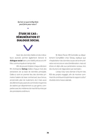 34
Avoir des données fiables et des indica-
teurs avancés permet également d’ancrer le
dialogue social dans une réalité précise et chif-
frée, communiquée en temps réel.
Afin de pouvoir éclairer chaque décision
RH, l’entreprise Solvay réalise chaque mois des
extractions de sa base de données principale.
Celles-ci sont en premier lieu des données pri-
maires (salaire de base contractuel, taux bonus,
ancienneté, plan de roulement, etc.) mais aussi
desélémentsplusavancéscommelesmoyennes
de salaires par département ou par genre, com-
paréesaveclesmédianesdemarchéfourniespar
des prestataires extérieurs.
M. Alexis Panot, HR Controller au dépar-
tement Comp&Ben chez Solvay, explique que
« l’exploitation des données issues de la rémuné-
ration est encore en voie d’amélioration, mais est
d’ores et déjà utile aux partenaires sociaux, lors
des réunions de négociation par exemple ».
L’enjeu futur sera d’arriver à fournir des
ROI des projets engagés, afin de montrer com-
mentilscontribuentàoptimiserlerapportcoûts/
résultats de la masse salariale.
Qu’est-ce que le Big Data
peut faire pour vous ?
•
Étude de cas :
Rémunération et
dialogue social
 