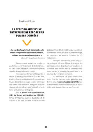 38
« Le but des People Analytics chez Google
est de compléter les décisions humaines,
mais en aucun cas de les remplacer ».
L. Bock, SVP Google People Operations
Raisonnement analytique, meilleure
performance, renforcement de la légitimité…
La Data Science apparaît comme innovante et
appelée à devenir incontournable.
Il est cependant important de garder à
l’esprit que le Big Data reste un outil. En effet,
les données ne sont pas intrinsèquement por-
teuses de sens ; leur usage ne sera bénéfique
que si elles sont collectées, analysées puis utili-
sées dans le but d’être interprétées afin d’amé-
liorer la situation de l’entreprise.
Pour M. Jean-Christophe Sciberras,
DRH de Solvay et Président de l’ANDRH,
l’enjeu principal au sujet du Big Data est de
« réussir à en faire un outil au service d’une
politique RH, et d’éviter la dérive qui consisterait
à s’enfermer dans l’utilisation d’une technologie,
en occultant les aspects humains qui s’y
rattachent ».
Une part d’aléatoire subsiste toujours
dans chaque décision. Même si l’analyse des
données permet de prévoir des situations et
d’orienter des actions, face à certaines déci-
sions, seules la réflexion, la conviction, et le
courage d’un dirigeant comptent.
La démarche de Data Science doit
donc s’inscrire dans un projet global de long
terme : celui d’éclairer les décisions RH grâce
aux données à disposition et non pas de voir la
collecte de données comme une fin en soi.
Osez franchir le cap
•
La performance d’une
entreprise ne repose pas
sur ses données
 