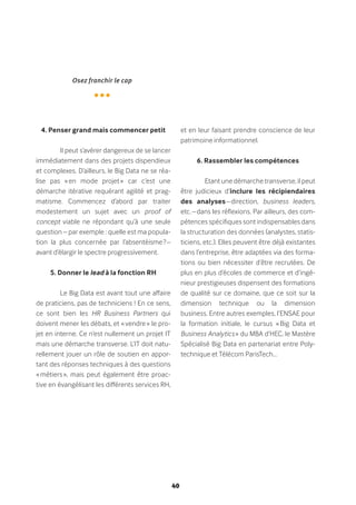 40
4. Penser grand mais commencer petit
Il peut s’avérer dangereux de se lancer
immédiatement dans des projets dispendieux
et complexes. D’ailleurs, le Big Data ne se réa-
lise pas « en mode projet » car c’est une
démarche itérative requérant agilité et prag-
matisme. Commencez d’abord par traiter
modestement un sujet avec un proof of
concept viable ne répondant qu’à une seule
question – par exemple : quelle est ma popula-
tion la plus concernée par l’absentéisme ? –
avant d’élargir le spectre progressivement.
5. Donner le lead à la fonction RH
Le Big Data est avant tout une affaire
de praticiens, pas de techniciens ! En ce sens,
ce sont bien les HR Business Partners qui
doivent mener les débats, et « vendre » le pro-
jet en interne. Ce n’est nullement un projet IT
mais une démarche transverse. L’IT doit natu-
rellement jouer un rôle de soutien en appor-
tant des réponses techniques à des questions
« métiers », mais peut également être proac-
tive en évangélisant les différents services RH,
et en leur faisant prendre conscience de leur
patrimoine informationnel.
6. Rassembler les compétences
Etant une démarche transverse, il peut
être judicieux d’inclure les récipiendaires
des analyses – direction, business leaders,
etc. – dans les réflexions. Par ailleurs, des com-
pétences spécifiques sont indispensables dans
la structuration des données (analystes, statis-
ticiens, etc.). Elles peuvent être déjà existantes
dans l’entreprise, être adaptées via des forma-
tions ou bien nécessiter d’être recrutées. De
plus en plus d’écoles de commerce et d’ingé-
nieur prestigieuses dispensent des formations
de qualité sur ce domaine, que ce soit sur la
dimension technique ou la dimension
business. Entre autres exemples, l’ENSAE pour
la formation initiale, le cursus « Big Data et
Business Analytics » du MBA d’HEC, le Mastère
Spécialisé Big Data en partenariat entre Poly-
technique et Télécom ParisTech…
Osez franchir le cap
•••
 