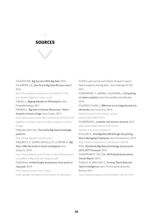 42
•
Sources
ACCENTURE, Big Success With Big Data, 2014.
AUDRERIE, J-B., Que fera le Big Data RH pour vous ?,
2013.
http://futurstalents.wordpress.com/2013/11/18/
que-fera-le-bigdata-rh-pour-vous/
BASSI, L., Raging debates in HR Analytics, dans
People&Strategy, 2011.
BERSIN, J., Big Data in Human Resources : Talent
Analytics Comes of Age, dans Forbes, 2013.
http://www.forbes.com/sites/joshbersin/2013/02/17/
bigdata-in-human-resources-talent-analytics-comes-
of-age/
Big Data-Start Ups. The online Big Data knowledge
platform.
http://www.bigdata-startups.com/
BOURETZ, A., GARRIC-ADVIELLE, R., LE BIHAN, A., Big
Data : Effet de mode ou levier stratégique. Avis
d’experts, 2014.
http://www.data-business.fr/wp-content/Downloads/
LivresBlancs/Big-data-avis-dexperts.pdf
CBS News, Inside Google workplaces, from perks to
nap pods, 2013.
http://www.cbsnews.com/news/
inside-google-workplaces-from-perks-to-nap-pods/
CIPD in partnership with Oracle, Research report,
Talent analytics and big data – the challenge for HR,
2013.
DAVENPORT, T., HARRIS, J. et SHAPIRO, J., Competing
on talent analytics, dans Harvard Business Review,
2010.
DUPONT-CALBO, J., IBM mise sur la mégadonnée à la
demande, dans Les Echos, 2014.
http://m.lesechos.fr/redirect_article.
php?id=0203780371875
FABERNOVEL, LinkedIn, the serious network, 2013.
http://www.fabernovel.com/fr/work/
linkedin-the-serious-network/
FULLER, R., How Big Data Will Change Everything
About Managing Employees, dans Entrepreneur, 2014.
http://www.entrepreneur.com/article/236030
IDC, Worldwide Big Data technology and services
2013-2017 Forecast, 2013.
KANTROWITZ T. M., CEB, 2014 Global Assessment
Trends Report, 2013.
KINLEY, N., BEN-HUR, S., Turning Talent Data into
Talent Intelligence, dans The European Business
Review, 2014.
http://www.europeanbusinessreview.com/?p=1347
 