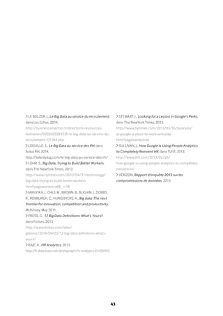 43
LE BOLZER, J., Le Big Data au service du recrutement,
dans Les Echos, 2014.
http://business.lesechos.fr/directions-ressources-
humaines/0203605284335-le-big-data-au-service-du-
recrutement-101344.php
LOEUILLE, S., Le Big Data au service des RH, dans
Actus RH, 2014.
http://talentplug.com/le-big-data-au-service-des-rh/
LOHR, S., Big Data, Trying to Build Better Workers,
dans The NewYork Times, 2013.
http://www.nytimes.com/2013/04/21/technology/
big-data-trying-to-build-better-workers.
html?pagewanted=all&_r=1&
MANYIKA, J., CHUI, M., BROWN, B., BUGHIN, J., DOBBS,
R., ROXBURGH, C., HUNG BYERS, A., Big data: The next
frontier for innovation, competition and productivity,
McKinsey, May 2011.
PRESS, G., 12 Big Data Definitions: What’s Yours?,
dans Forbes, 2013.
http://www.forbes.com/sites/
gilpress/2014/09/03/12-big-data-definitions-whats-
yours/
RAJE, A., HR Analytics, 2013.
http://fr.slideshare.net/akshayraje1/hr-analytics-25459992
STEWART, J., Looking for a Lesson in Google’s Perks,
dans The NewYork Times, 2013.
http://www.nytimes.com/2013/03/16/business/
at-google-a-place-to-work-and-play.
html?pagewanted=all
SULLIVAN, J., How Google Is Using People Analytics
to Completely Reinvent HR, dans TLNT, 2013.
http://www.tlnt.com/2013/02/26/
how-google-is-using-people-analytics-to-completely-
reinvent-hr/
VERIZON, Rapport d’enquête 2013 sur les
compromissions de données, 2013.
 