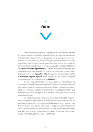 4
Peut-être avez-vous parfois l’impression que tous les feux passent
au vert sur votre route. Ou que les publicités sur les sites que vous visitez
sont étrangement pertinentes, et que vous recevez curieusement des pro-
motions sur des produits que vous envisagez d’acheter. Ou encore que la
disposition des articles dans votre supermarché ne semble pas complète-
ment laissée au hasard… Vous ne rêvez pas, vous êtes simplement témoin
de la puissance des algorithmes qui traitent les milliards de données que
nous générons en permanence. Considérée par un nombre croissant d’en-
treprises comme un nouvel or noir, l’analyse de ces données serait la
« deuxième vague » digitale après Internet, qui est souvent désignée
sous l’appellation un peu fourre-tout de Big Data.
Si vous nous connaissez, vous savez que nous n’aimons pas les
buzzwords ni les effets de mode. Mais notre curiosité scientifique (mettons
cela sur le compte de notre passé d’ingénieurs) nous a quand même pous-
sés à nous intéresser à ce phénomène dont on pourrait penser à tort qu’il
relève parfois plus de la magie et de la boule de cristal que d’une discipline
durable et sérieuse.
En réalité, le Big Data n’est pas nouveau. Il est même déjà fréquem-
ment utilisé par un grand nombre de professionnels. Pour les entreprises du
web, il est pratiquement inscrit dans leur ADN mais les autres secteurs plus
traditionnels ne sont pas en reste : que ce soit pour prévenir l’apparition
d’une panne moteur dans l’aéronautique ou pour optimiser le mix marke-
ting dans les transports, des projets rassemblant des équipes pluridiscipli-
naires – marketing, opérations, etc. – sont initiés.
•
édito
 