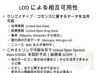 LOD による相互可用性
• クリエイティブ・コモンズに属するデータを活用
可能
– 地理情報 (Linked Geo Data)
– 医療情報 (Linked Open Drug Data)
– 事典 (DBpedia, Wikipedia から抽出 )
– 諸外国の行政データ (data.gov, data.gov.uk)
– ニュース (BBC などが検討中 )
• これらとリンク可能な形で Linked Open Opinion
Data (LOOD) を設計予定（総務省 SCOPE ）
– 他のサービス（被災地支援など）からも活用できるよ
う公開
– ただし，全て公開するのではなく
 