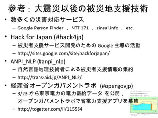 参考 : 大震災以後の被災地支援技術
• 数多くの災害対応サービス
– Google Person Finder ， NTT 171 ， sinsai.info ， etc.
• Hack for Japan (#hack4jp)
– 被災者支援サービス開発のための Google 主導の活動
– http://sites.google.com/site/hackforjapan/
• ANPI_NLP (#anpi_nlp)
– 自然言語処理技術者による被災者支援情報の集約
– http://trans-aid.jp/ANPI_NLP/
• 経産省オープンガバメントラボ (#opengovjp)
– 3/23 から東京電力の電力需給データ を公開，
オープンガバメントラボで省電力支援アプリを募集
– http://togetter.com/li/115564
 