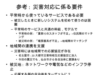 参考 : 災害対応に係る要件
• 平常時から使っているサービスである必要
– 被災したときに新しいシステムを初めて使うのは困
難
– 平常時のサービスと共通の枠組，モデルで
• 平常時の例 : 「夏祭りのスタッフが不足」→住民間のマッチ
ング
• 被災時の例 : 「暖房器具が不足」→地域間のマッチング
• 地域間の連携を支援
– 災害時には地域間での応援協定が存在
• 名古屋市 : 20 大都市災害時相互応援協定に加入
• 今回の震災でも，仙台市から各自治体に要請あり
• 被災地 : ネットワークや電気などのインフラ停
止
 