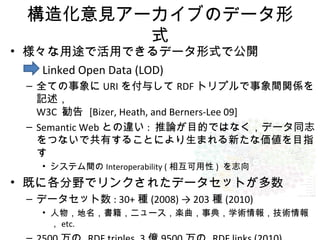 構造化意見アーカイブのデータ形
式
• 様々な用途で活用できるデータ形式で公開
Linked Open Data (LOD)
– 全ての事象に URI を付与して RDF トリプルで事象間関係を
記述，
W3C 勧告 [Bizer, Heath, and Berners-Lee 09]
– Semantic Web との違い : 推論が目的ではなく，データ同志
をつないで共有することにより生まれる新たな価値を目指
す
• システム間の Interoperability ( 相互可用性 ) を志向
• 既に各分野でリンクされたデータセットが多数
– データセット数 : 30+ 種 (2008) → 203 種 (2010)
• 人物，地名，書籍，ニュース，楽曲，事典，学術情報，技術情報
， etc.
 