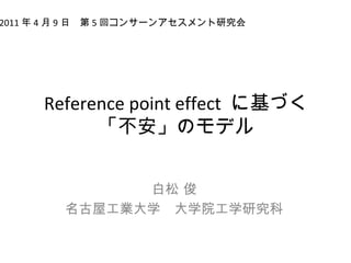 Reference point effect に基づく
「不安」のモデル
白松 俊
名古屋工業大学　大学院工学研究科
2011 年 4 月 9 日　第 5 回コンサーンアセスメント研究会
 