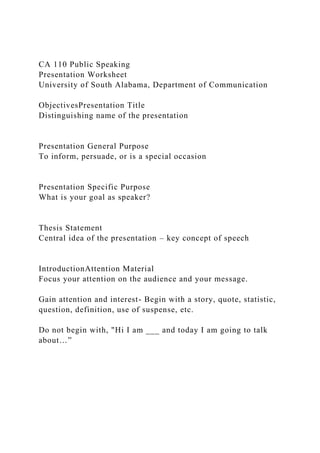 CA 110 Public Speaking
Presentation Worksheet
University of South Alabama, Department of Communication
ObjectivesPresentation Title
Distinguishing name of the presentation
Presentation General Purpose
To inform, persuade, or is a special occasion
Presentation Specific Purpose
What is your goal as speaker?
Thesis Statement
Central idea of the presentation – key concept of speech
IntroductionAttention Material
Focus your attention on the audience and your message.
Gain attention and interest- Begin with a story, quote, statistic,
question, definition, use of suspense, etc.
Do not begin with, "Hi I am ___ and today I am going to talk
about…”
 