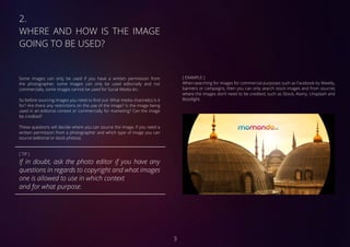 2.	
WHERE AND HOW IS THE IMAGE
GOING TO BE USED?
Some images can only be used if you have a written permission from
the photographer, some images can only be used editorially and not
commercially, some images cannot be used for Social Media etc.
So before sourcing images you need to find out: What media channel(s) is it
for? Are there any restrictions on the use of the image? Is the image being
used in an editorial context or commercially for marketing? Can the image
be credited?
These questions will decide where you can source the image, if you need a
written permission from a photographer and which type of image you can
source (editorial or stock photos).
[ TIP ]
If in doubt, ask the photo editor if you have any
questions in regards to copyright and what images
one is allowed to use in which context
and for what purpose.
[ EXAMPLE ]
When searching for images for commercial purposes such as Facebook by Weekly,
banners or campaigns, then you can only search stock images and from sources
where the images don’t need to be credited, such as iStock, Alamy, Unsplash and
Bossfight.
3
 