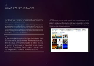 3.	
WHAT SIZE IS THE IMAGE?
An image may fit the brand but if the size of the image is so small that users
can’t decipher what is actually on the image, then whether or not it is on
brand is not the most important criteria.
Instead it is about choosing images or a section of an image that users can
actually see and interpret without having to use a magnifying glass. But even
if the images are in a relatively larger size such as in blog posts, then bear in
mind that people also view blog posts on mobile phones and therefore those
images has to work in a smaller size too. So this search criteria is increasingly
becoming one of the more important ones.
[ TIP ]
If you are operating with images in smaller sizes
such as Places, Social media, momondo.com etc.,
then it would be recommendable to either choose
a section of an image or especially avoid images
with lots of details on them. Instead, choose close-
up images because less is more in this case.
[ EXAMPLE ]
One of the places that uses images in a very small size is the Chinese social
media site, Weibo. The images that work best here are the ones where you can
see what is on the image immediately. Pictures taken from a distance and with a
lot going on in them are harder to decode. But once you click on the images, you
can view the image in a larger size though.
4
 