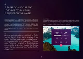 6.	
IS THERE GOING TO BE TEXT,
LOGOS OR OTHER VISUAL
ELEMENTS ON THE IMAGE?
Quite often you have to find images where there has to be a logo, text or
other visual elements on the image such as for momondo.pro, momondo
iPad, newsletters etc. If this is the case then the most important criterion
is that there are clean space where these elements will be placed - you
don’t want a banner where the logo or text is placed on someone’s head
for example or having the heads cropped off etc. Furthermore, if the font is
white, then you also have to take this into account and find images that are
not too bright or will work with shading or filters, so it enables you to read
the text.
[ TIP ]
At some photo agencies such as iStock or Corbis
you can filter the image search so you only see
images that have clean space various places on
the image depending on where you want the space
to be. Furthermore Unsplash or Bossfight can be
recommended for breakers because they feature
images that are graphically ‘clean’ and perfect for
this purpose.
[ EXAMPLE ]
This image is used as a background for the iPad version of the app. It works because
the motif isn’t centered, it has lots of clean space in the middle, and the couple
kissing are not covered by the purple box. This means that the viewer won’t feel
that he is missing out on anything when looking at the layout.
7
 